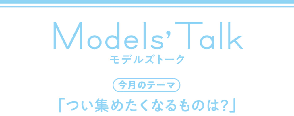 Models' talk【今月のテーマ】「つい集めたくなるものは?」