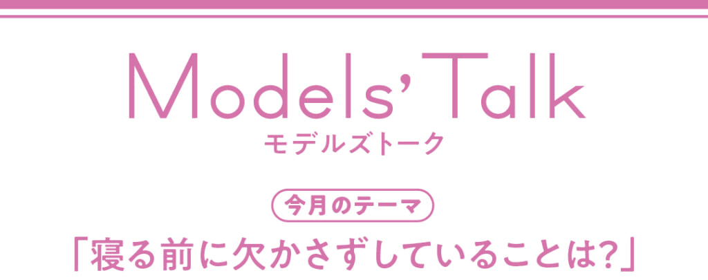 Models' talk【今月のテーマ】「寝る前に欠かさずしていることは？」