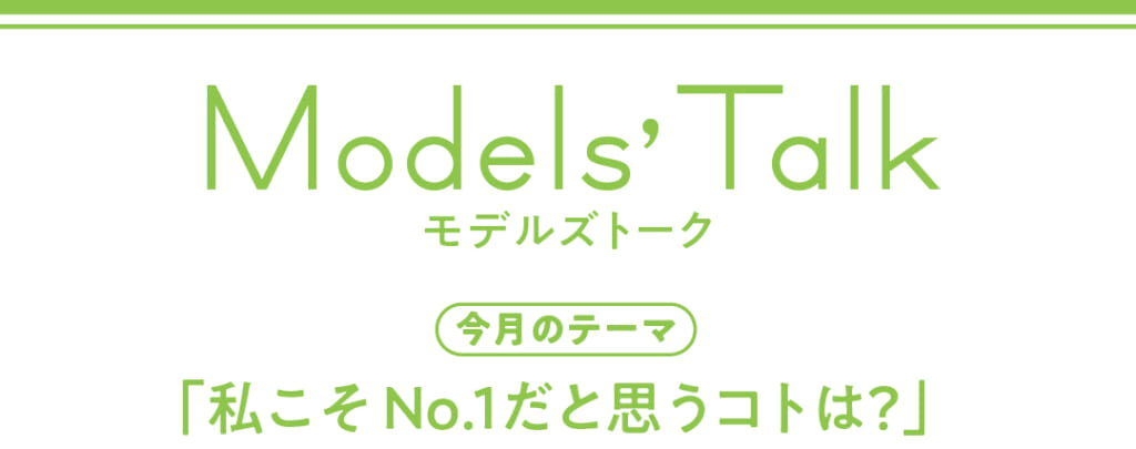 Models' talk【今月のテーマ】「私こそNo.1だと思うコトは?」