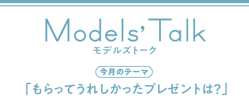 Models' talk【今月のテーマ】「もらってうれしかったプレゼントは?」