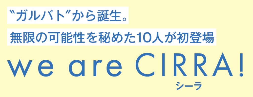 "ガルバト"から誕生。無限の可能性を秘めた10人が初登場
we are CIRRA(シーラ)!