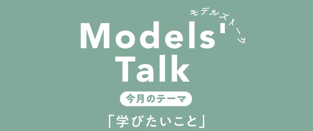 MODELS' TALK今月のテーマは「学びたいこと」