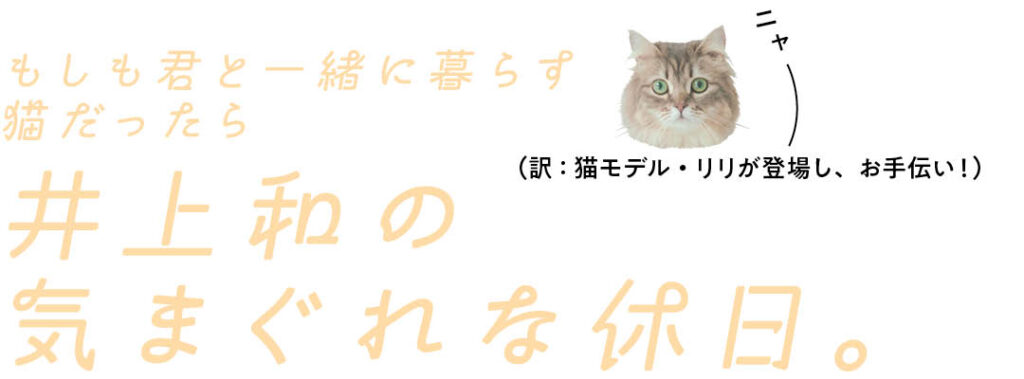 もしも君と一緒に暮らす猫だったら
井上和の気まぐれな休日。
ニャー（訳：猫モデル・リリが登場し、お手伝い！）