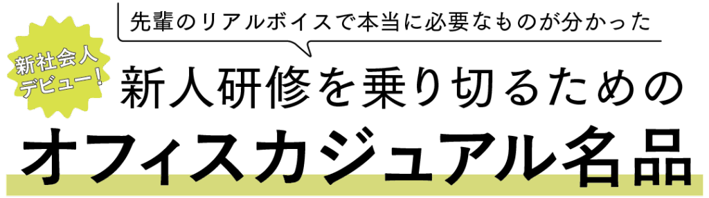 先輩のリアルボイスで本当に必要なものが分かった
新社会人デビュー！新人研修を乗り切るためのオフィスカジュアル名品