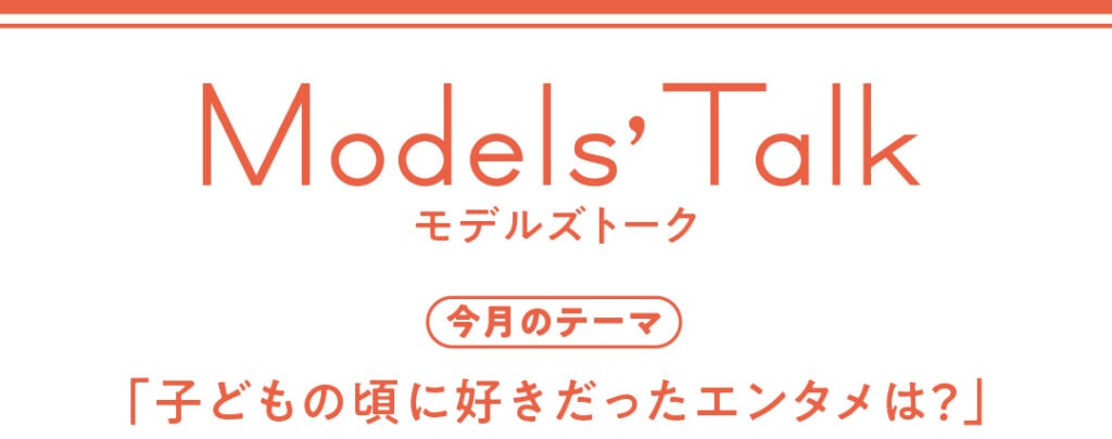 Models' talk【今月のテーマ】「子どもの頃に好きだったエンタメは?」