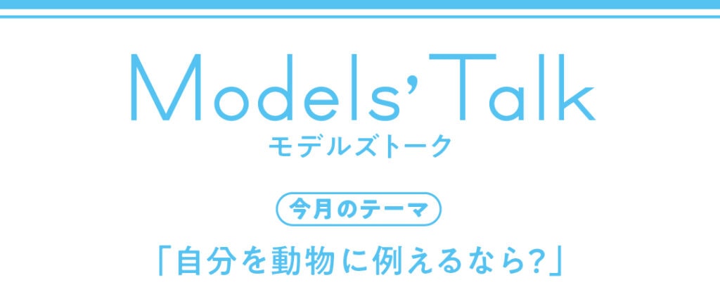 Models' talk【今月のテーマ】「自分を動物に例えるなら？」