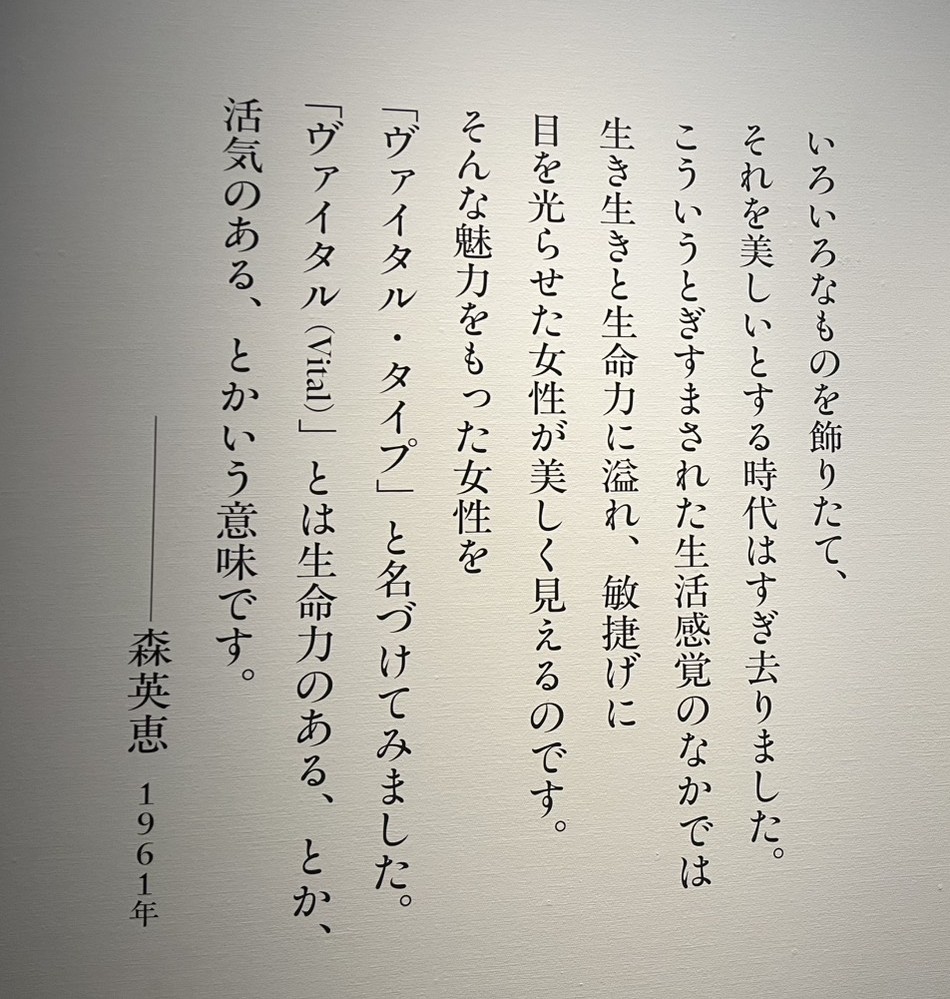 「いろいろなものを飾りたて、
それを美しいとする時代はすぎ去りました。
こういうとぎすまされた生活感覚のなかでは
生き生きと生命力にあふれ、敏捷げに
目を光らせた女性が美しく見えるのです。
そんな魅力をもった女性を
ヴァイタル・タイプ」と名づけてみました。
「ヴァイタル（Vital）」とは生命力のある、とか、
活気のある、とかいう意味です。
──────森英恵　1961年」