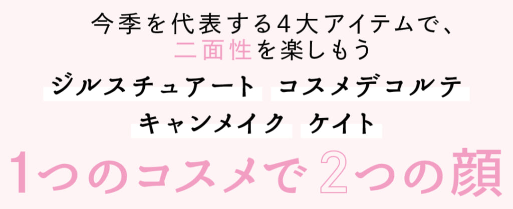 今季を代表する4大アイテムで、二面性を楽しもう
ジルスチュアート　コスメデコルテ　キャンメイク　ケイト
1つのコスメで2つの顔