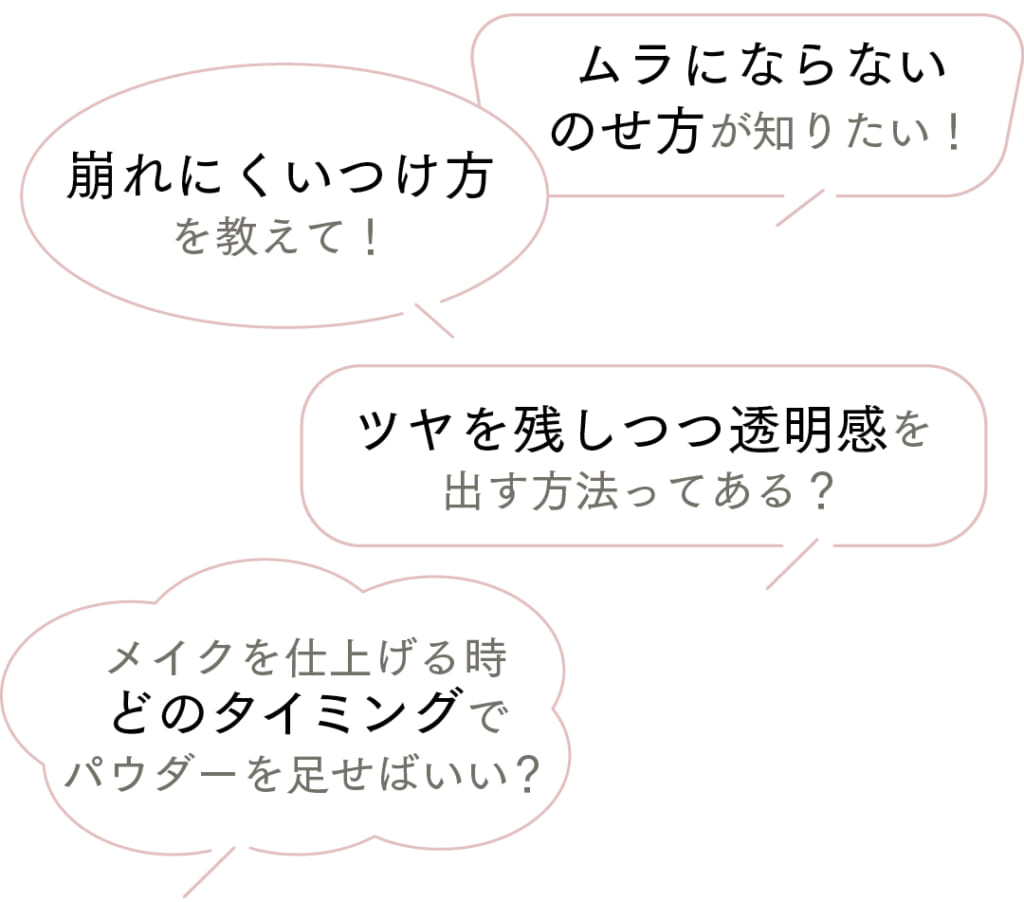 ムラにならないのせ方が知りたい！
崩れにくいつけ方を教えて！
ツヤを残しつつ透明感を出す方法ってある？
メイクを仕上げる時どのタイミングでパウダーを足せばいい？