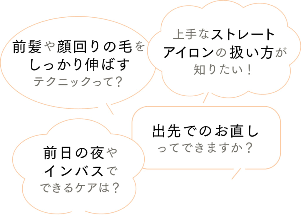ストレートヘアのスタイリングについてもっと知りたいポイントは？

上手なストレートアイロンの扱い方が知りたい！
前髪や顔回りの毛をしっかり伸ばすテクニックって？
出先でのお直しってできますか？
前日の夜やインバスでできるケアは？
