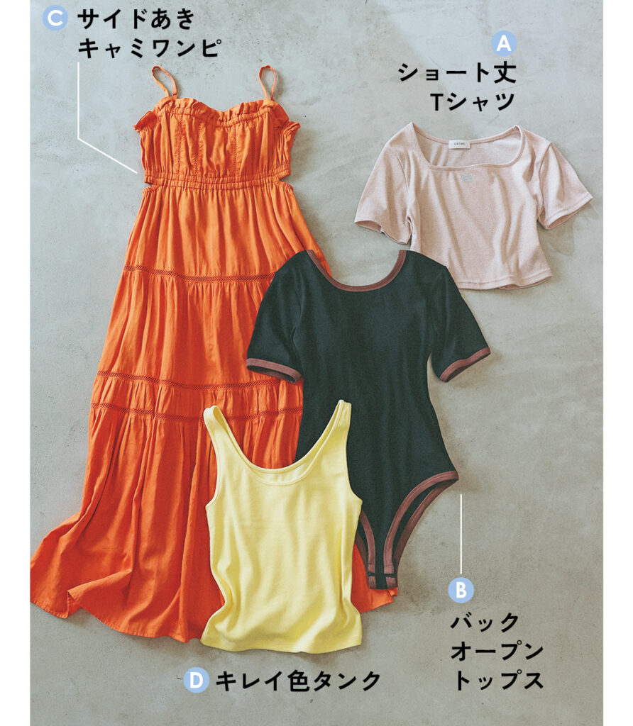 Aショート丈Tシャツ
Bバックオープントップス
Cサイドあきキャミワンピ
Dキレイ色タンク