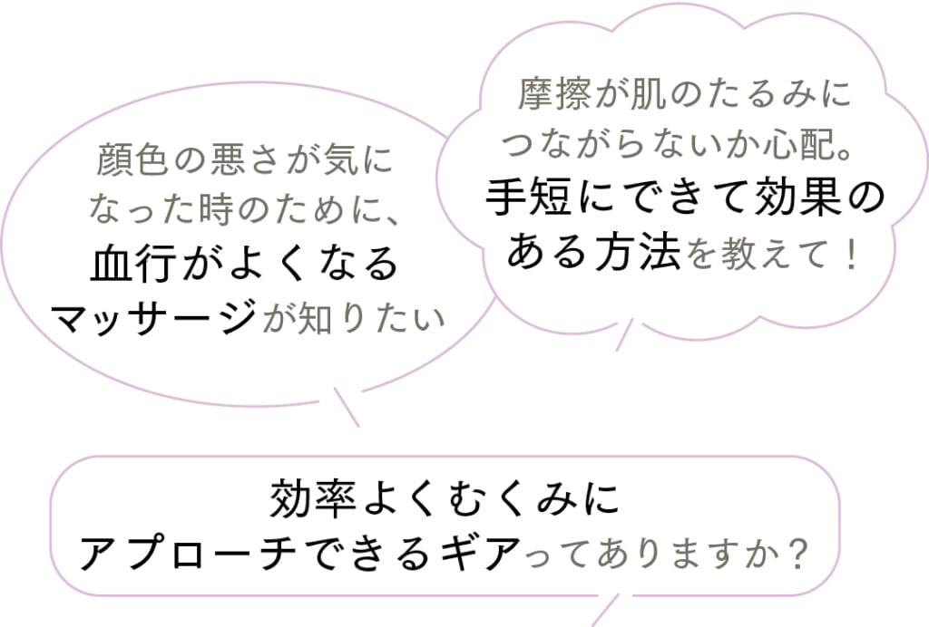 摩擦が肌のたるみにつながらないか心配。手短にできて効果のある方法を教えて！
顔色の悪さが気になった時のために、血行がよくなるマッサージが知りたい
効率よくむくみにアプローチできるギアってありますか？
