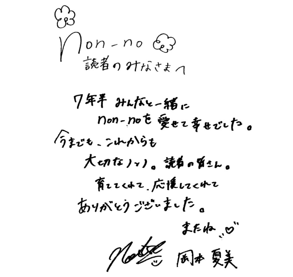 non-no読者のみなさまへ
7年半みんなと一緒にnon-noを愛せて幸せでした。
今までも、これからも大切なノンノ。読者の皆さん。
育ててくれて、応援してくれてありがとうございました。
またね♡
岡本夏美