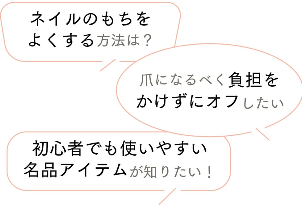 ネイルのもちをよくする方法は?
爪になるべく負担をかけずにオフしたい
初心者でも使いやすい名品アイテムが知りたい!