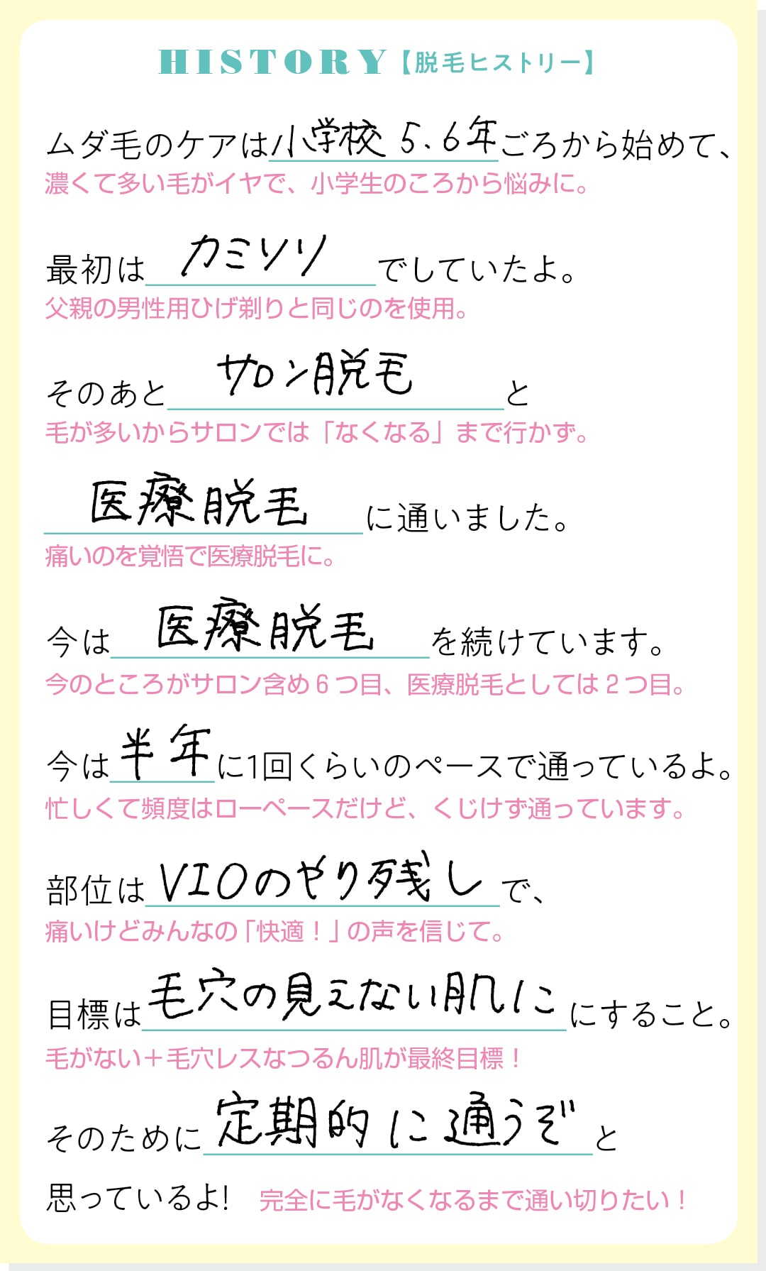 HISTORY【脱毛ヒストリー】ムダ毛のケアは小学校5,6年ごろから始めて、最初はカミソリでしていたよ。そのあとサロン脱毛と医療脱毛に通いました。今は医療脱毛を続けています。今は半年に１回くらいのペースで通っているよ。部位はVIOのやり残しで、目標は毛穴の見えない肌にすること。そのために定期的に通うぞと思っているよ！