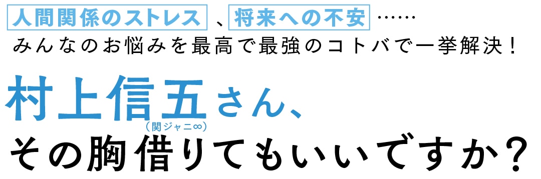 人間関係のストレス、将来への不安 …… みんなのお悩みを最高で最強のコトバで一挙解決！ 村上信五（関ジャニ∞）さん、その胸借りてもいいですか？