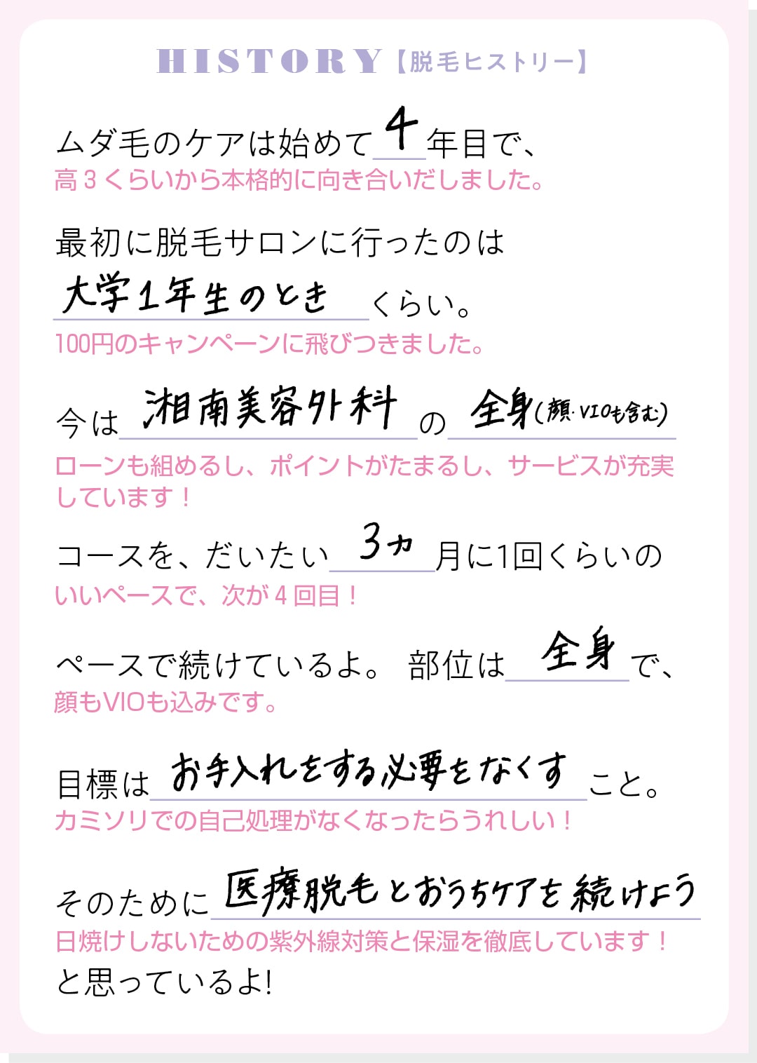 HISTORY【脱毛ヒストリー】ムダ毛のケアは始めて４年目で、最初に脱毛サロンに行ったのは大学１年生のときくらい。今は湘南美容外科の全身（顔・VIOも含む）コースを、だいたい３ヵ月に１回くらいのペースで続けているよ。部位は全身で、目標はお手入れをする必要をなくすこと。そのために医療脱毛とおうちケアを続けようと思っているよ！