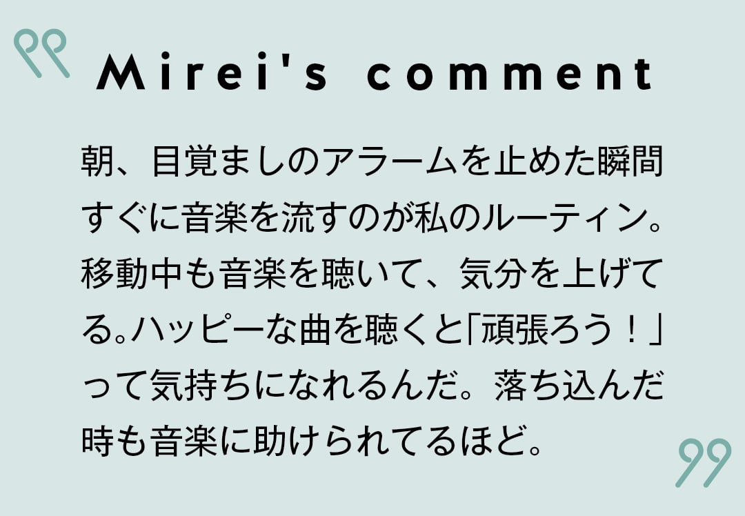 Mirei's comment 朝、目覚ましのアラームを止めた瞬間すぐに音楽を流すのが私のルーティン。 移動中も音楽を聴いて、気分を上げてる。ハッピーな曲を聴くと「頑張ろう！」 って気持ちになれるんだ。落ち込んだ時も音楽に助けられてるほど。