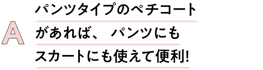 A　パンツタイプのペチコートがあれば、パンツにもスカートにも使えて便利！