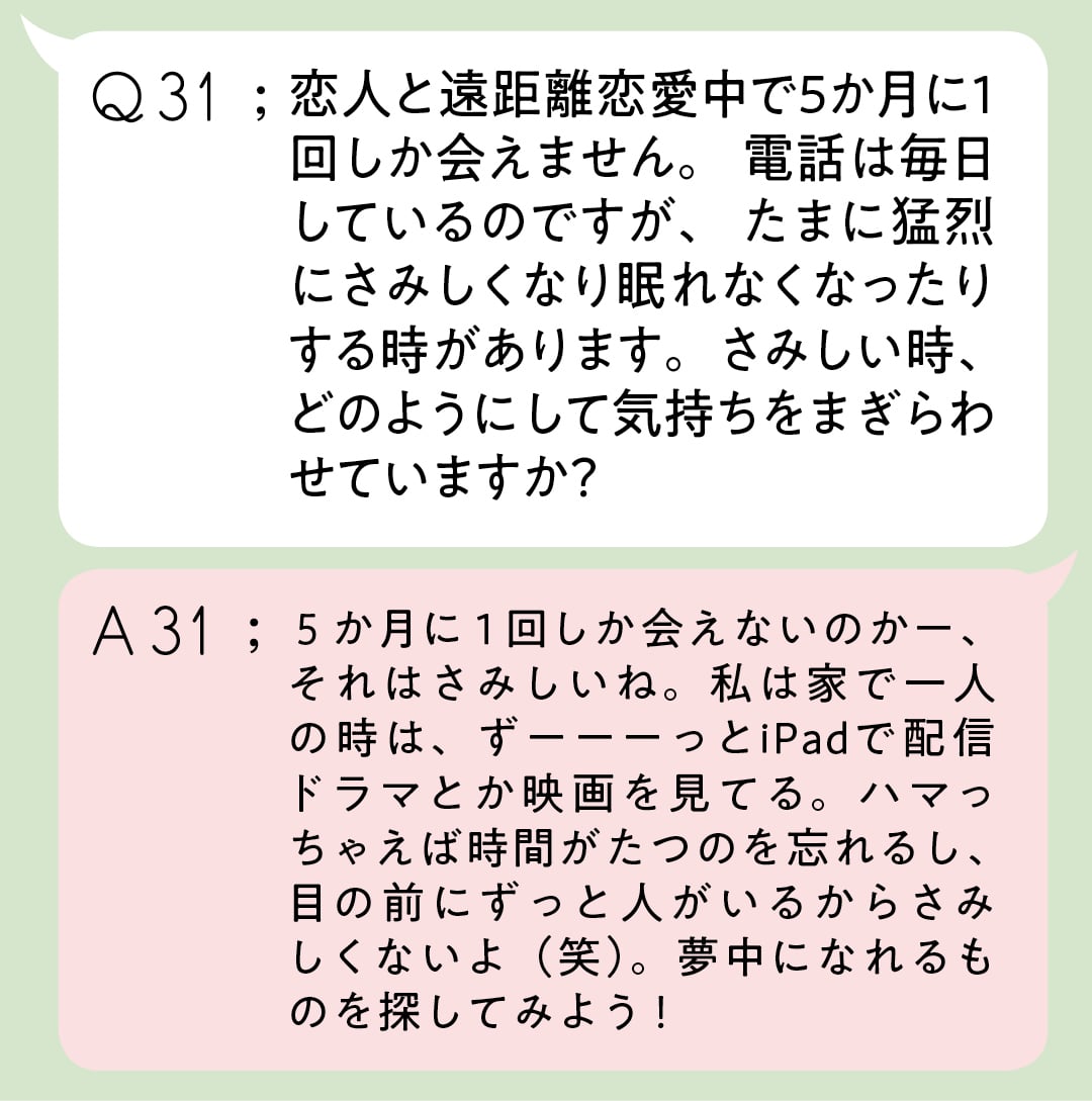 Q31;恋人と遠距離恋愛中で5か月に１回しか 会えません。電話は毎日しているのですが、 たまに猛烈にさみしくなり眠れなくなったり する時があります。さみしい時、どのよう にして気持ちをまぎらわせていますか？ A31;５か月に１回しか会えないのかー、それはさみしいね。私は家で一人の時は、ずーーーっとiPadで配信ドラマとか映画を見てる。ハマっちゃえば時間がたつのを忘れるし、目の前にずっと人がいるからさみしくないよ（笑）。 夢中になれるものを探してみよう！