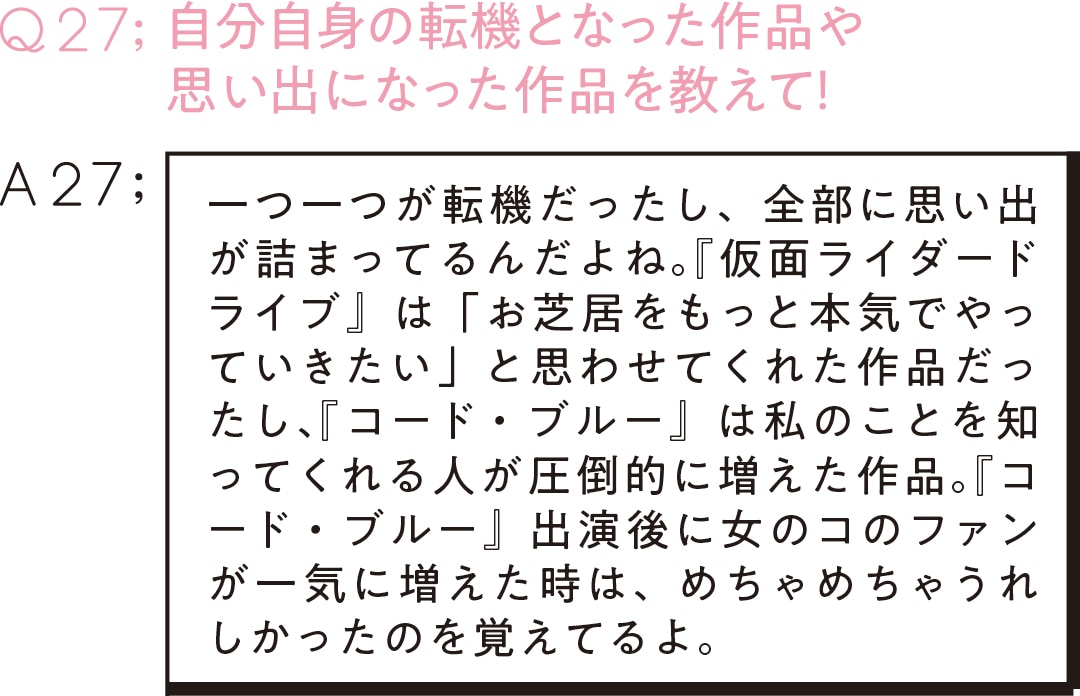 Q27：自分自身の転機となった作品や 思い出になった作品を教えて！ A27;一つ一つが転機だったし、全部に思い出が詰まってるんだよね。『仮面ライダードライブ』 は「お芝居をもっと本気でやっていきたい」と思わせてくれた作品だったし、『コード・ブルー』は私のことを知ってくれる人が圧倒的に増えた作品。『コード・ブルー』出演後に女のコのファンが一気に増えた時は、めちゃめちゃうれしかったのを覚えてるよ。