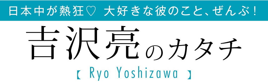 日本中が熱狂♡ 大好きな彼のこと、ぜんぶ！吉沢亮のカタチ Ryo Yoshizawa
