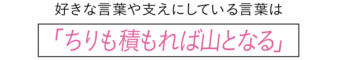 好きな言葉や支えにしている言葉は「ちりも積もれば山となる」