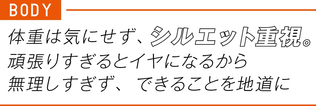 BODY 体重は気にせず、 シルエット重視。 頑張りすぎるとイヤに なるから無理しすぎず、 できることを地道に