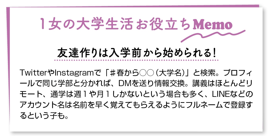 １女の大学生活お役立ちMemo　友達作りは入学前から始められる！　TwitterやInstagramで「♯春から○○（大学名）」と検索。プロフィールで同じ学部と分かれば、DMを送り情報交換。講義はほとんどリモート、通学は週1や月1しかないという場合も多く、LINEなどのアカウント名は名前を早く覚えてもらえるようにフルネームで登録するという子も。