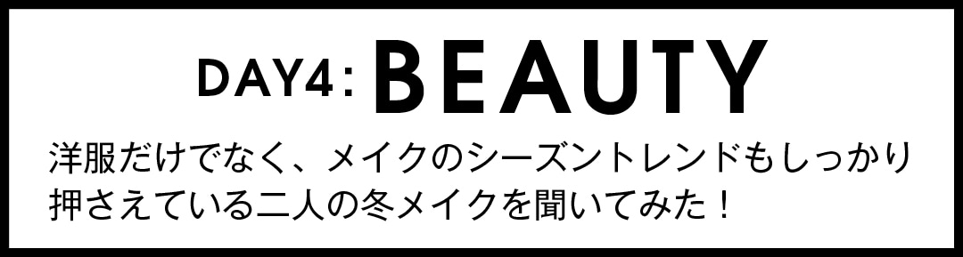 DAY４：BEAUTY 洋服だけでなく、メイクの シーズントレンドもしっかり 押さえている二人の 冬メイクを聞いてみた！