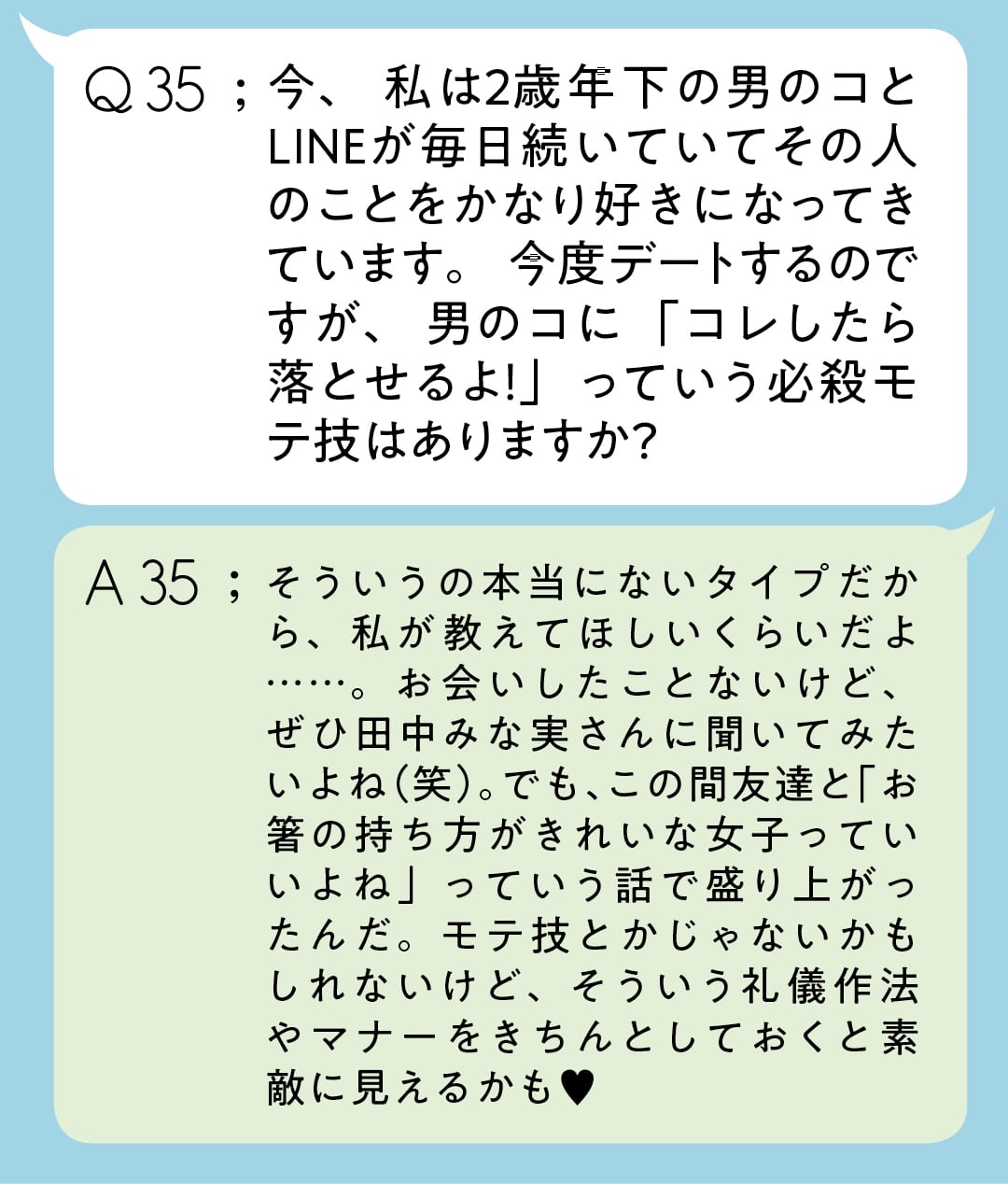 Q35;今、私は2歳年下の男のコとLINEが毎日続いていてその人のことをかなり好きになってきています。今度デートするのですが、男のコに「コレしたら落とせるよ！」っていう必殺モテ技はありますか？　A35;そういうの本当にないタイプだから、私が教えてほしいくらいだよ……。お会いしたことないけど、ぜひ田中みな実さんに聞いてみたいよね（笑）。でも、この間友達と「お箸の持ち方がきれいな女子っていいよね」っていう話で盛り上がったんだ。モテ技とかじゃないかもしれないけど、そういう礼儀作法やマナーをきちんとしておくと素敵に見えるかも♥