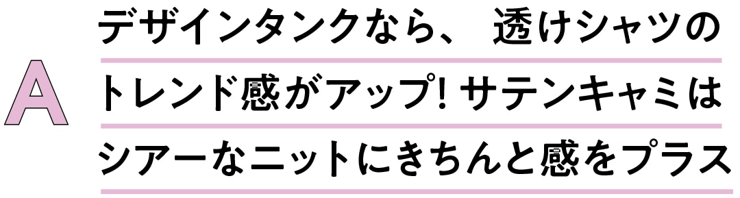 A　デザインタンクなら、透けシャツの トレンド感がアップ！ サテンキャミは シアーなニットにきちんと感をプラス