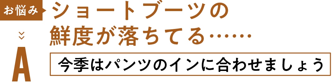 お悩み ショートブーツの 鮮度が落ちてる……　A今季はパンツの インに合わせましょう