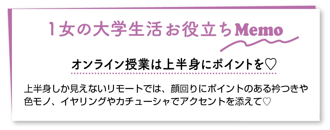 １女の大学生活お役立ちMemo　オンライン授業は上半身にポイントを♡　上半身しか見えないリモートでは、顔回りにポイントのある衿つきや色モノ、イヤリングやカチューシャでアクセントを添えて♡