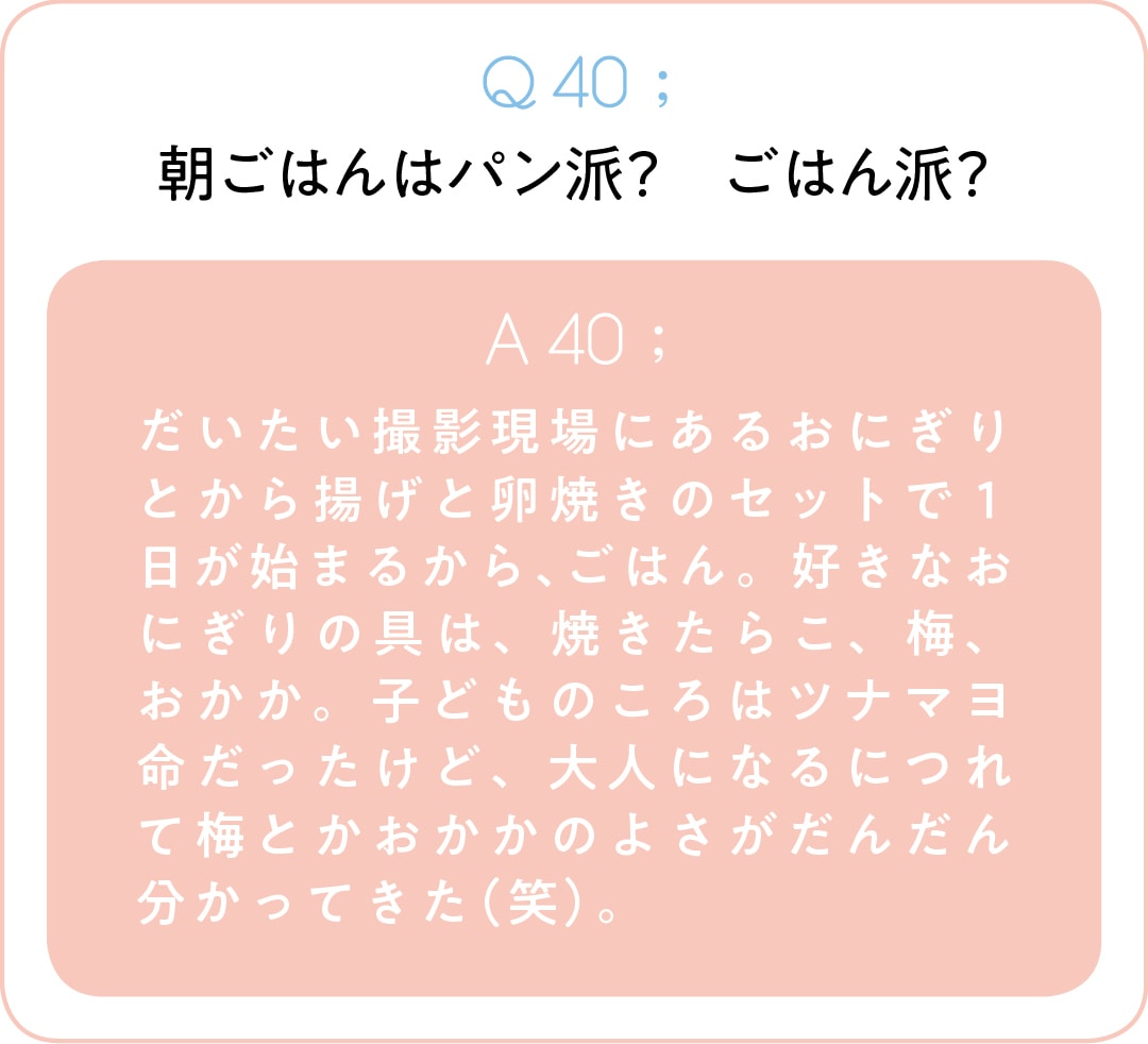 Q40;朝ごはんはパン派？　ごはん派？　A40;だいたい撮影現場にあるおにぎりとから揚げと卵焼きのセットで１日が始まるから、ごはん。好きなおにぎりの具は、焼きたらこ、梅、おかか。子どものころはツナマヨ命だったけど、大人になるにつれて梅とかおかかのよさがだんだん分かってきた（笑）。