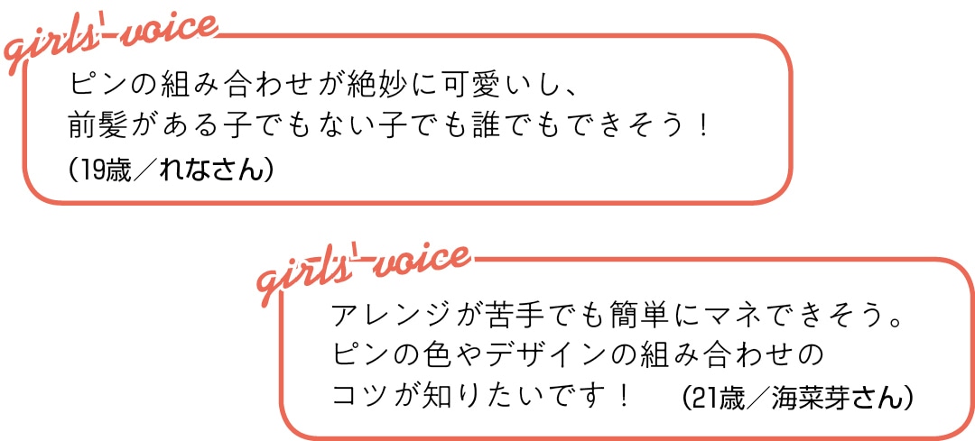 ピンの組み合わせが絶妙に可愛いし、 前髪がある子でもない子でも 誰でもできそう！（19歳／れなさん）アレンジが苦手でも簡単にマネできそう。 ピンの色やデザインの組み合わせの コツが知りたいです！（21歳／海菜芽さん）