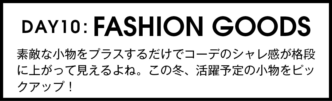 DAY10:FASHION GOODS　素敵な小物をプラスするだけでコーデのシャレ感が格段に上がって見えるよね。この冬、活躍予定の小物をピックアップ！