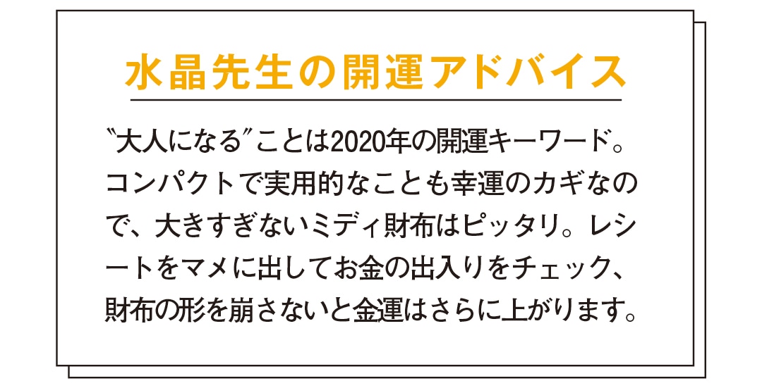 水晶先生の開運アドバイス　＂大人になる＂ことは2020年の開運キーワード。コンパクトで実用的なことも幸運のカギなので、大きすぎないミディ財布はピッタリ。レシートをマメに出してお金の出入りをチェック、財布の形を崩さないと金運はさらに上がります。ハイブランドのお財布を持つことで、あなたにワンランク上の女性を目指す心が芽生え、それが金運アップにつながります。特に2020年は山羊座に幸運の星・木星だけでなく、さまざまな星が集中する1年。山羊座は高い権威やステイタスの象徴。お財布もハイブランドのものを。