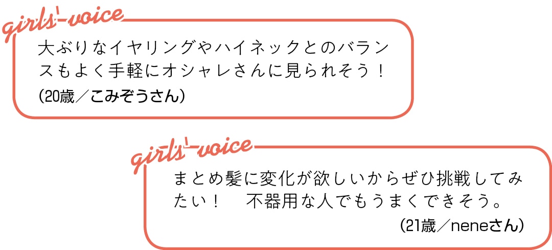 大ぶりなイヤリングや ハイネックとのバランスもよく 手軽にオシャレさんに見られそう！（20歳／こみぞうさん）まとめ髪に変化が欲しいから ぜひ挑戦してみたい！  不器用な人でもうまくできそう。（21歳／neneさん）