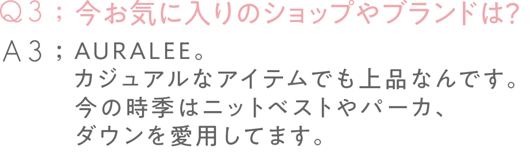 今お気に入りの ショップやブランドは？ AURALEE。 カジュアルなアイテムでも 上品なんです。 今の時季はニットベストや パーカ、ダウンを 愛用してます。