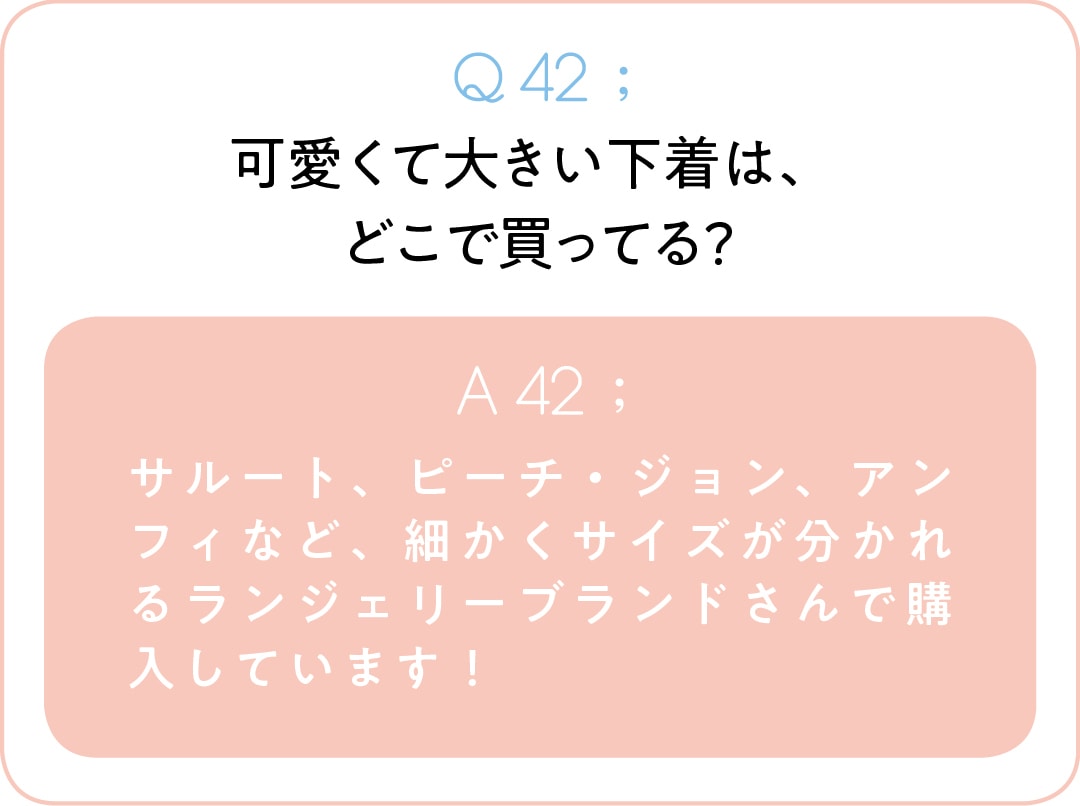 Q42；可愛くて大きい下着は、 どこで買ってる？　A42；サルート、ピーチ・ジョン、アンフィなど、細かくサイズが分かれるランジェリーブランドさんで購入しています！