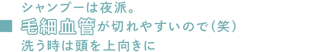 シャンプーは夜派。毛細血管が切れやすいので（笑）洗う時は頭を上向きに