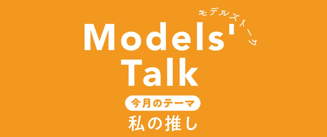 MODELS' TALK今月のテーマは『私の推し』