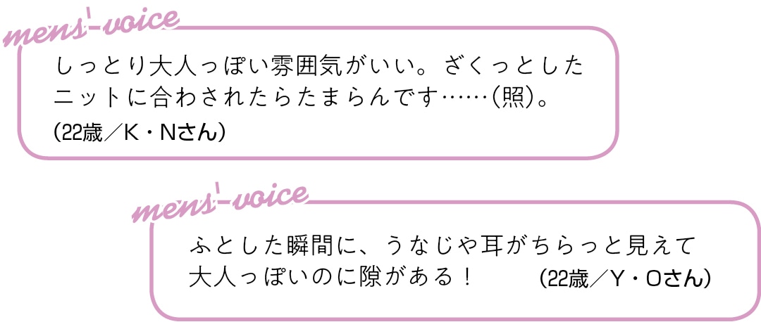 しっとり大人っぽい雰囲気がいい。 ざくっとしたニットに合わされたら たまらんです……（照）。（22歳／K・Nさん）ふとした瞬間に、 うなじや耳がちらっと見えて 大人っぽいのに隙がある！（22歳／Y・Oさん）