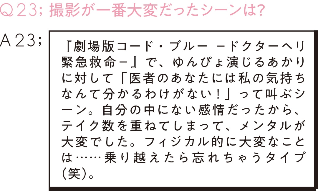 Q23;撮影が一番大変だったシーンは？　A23 『劇場版コード・ブルー －ドクターヘリ緊急救命－』で、ゆんぴょ演じるあかりに対して「医者のあなたには私の気持ちなんて分かるわけがない！」って叫ぶシーン。自分の中にない感情だったから、テイク数を重ねてしまって、メンタルが大変でした。フィジカル的に大変なことは……乗り越えたら忘れちゃうタイプ（笑）。