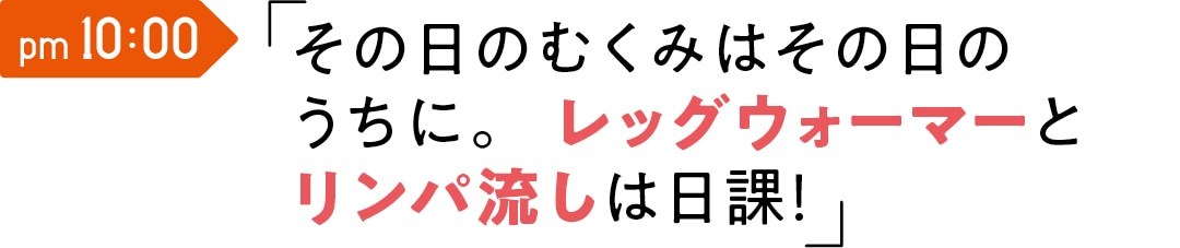 pm 10:00　その日のむくみはその日のうちに。 レッグウォーマーとリンパ流しは日課！