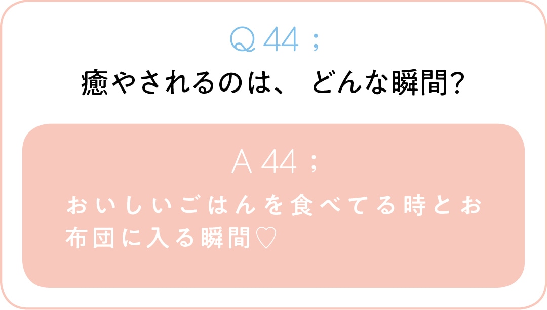 Q44;癒やされるのは、どんな瞬間？　A44;おいしいごはんを食べてる時とお布団に 入る瞬間♡