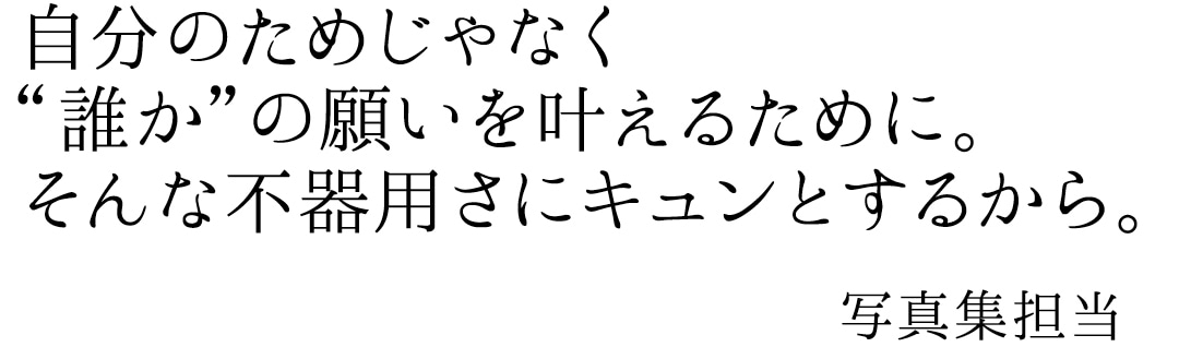 自分のためじゃなく”誰か”の願いを叶えるために。そんな不器用さにキュンとするから。写真集担当