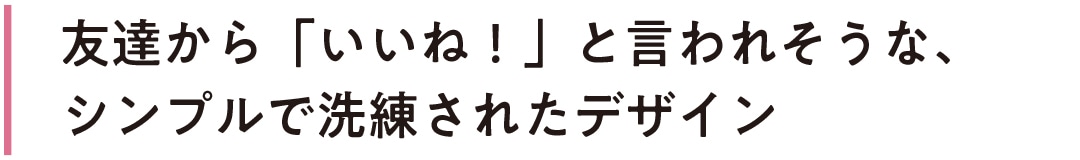 友達から「いいね！」と言われそうな、シンプルで洗練されたデザイン