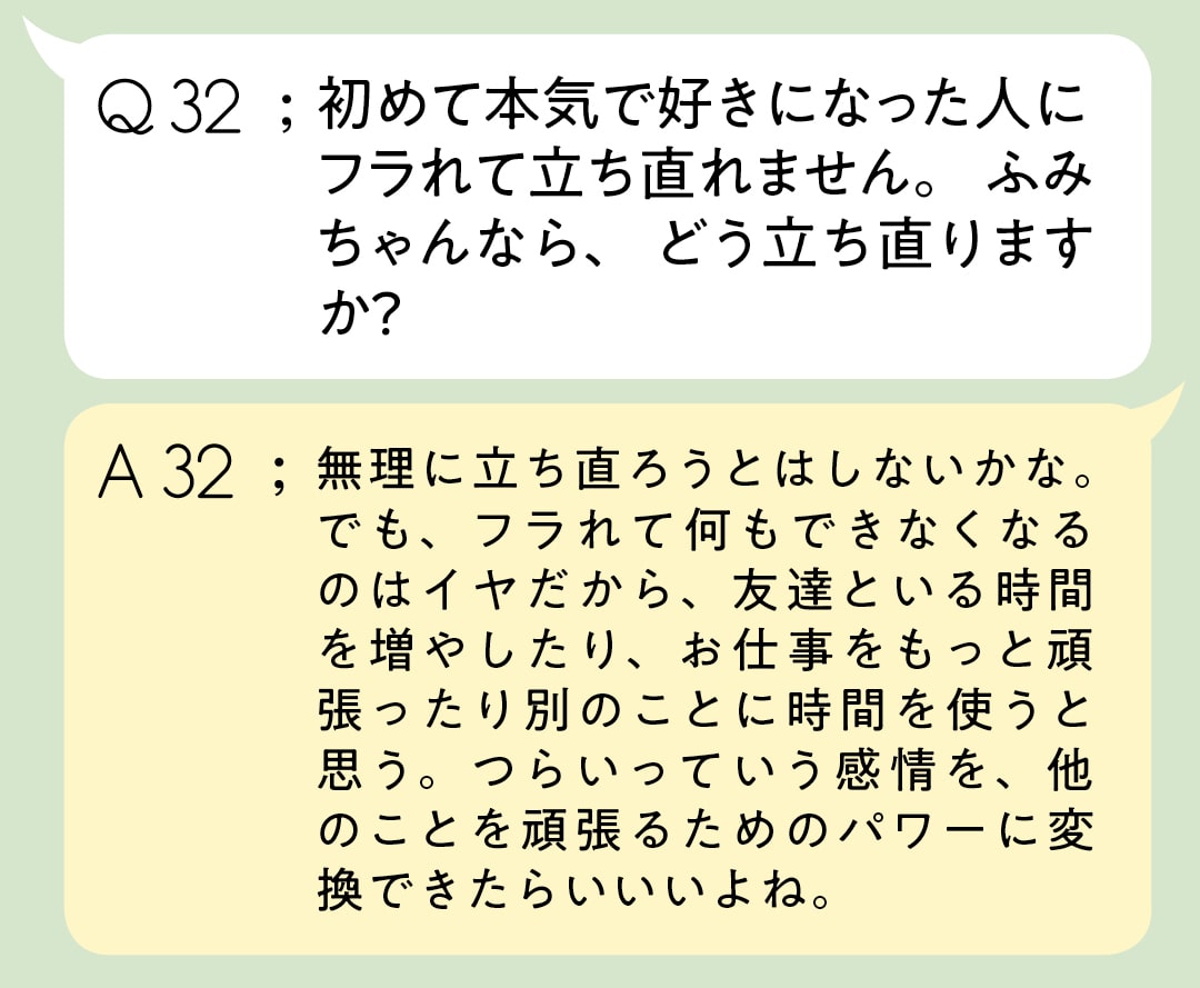 Q32：初めて本気で好きになった人に フラれて立ち直れません。 ふみちゃんなら、どう立ち直りますか？　A32；無理に立ち直ろうとはしないかな。でも、フラれて何もできなくなるのはイヤだから、友達といる時間を増やしたり、お仕事をもっと頑張ったり別のことに時間を使うと思う。つらいっていう感情を、他のことを頑張るためのパワーに変換できたらいいいよね。